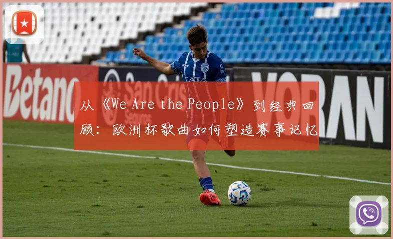 从《We Are the People》到经典回顾:欧洲杯歌曲如何塑造赛事记忆?