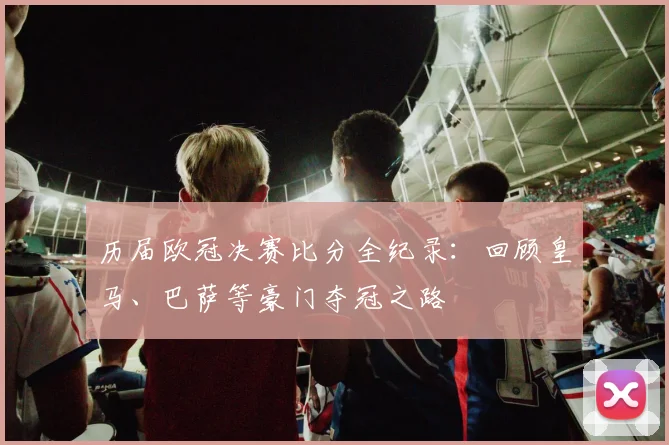 历届欧冠决赛比分全纪录：回顾皇马、巴萨等豪门夺冠之路