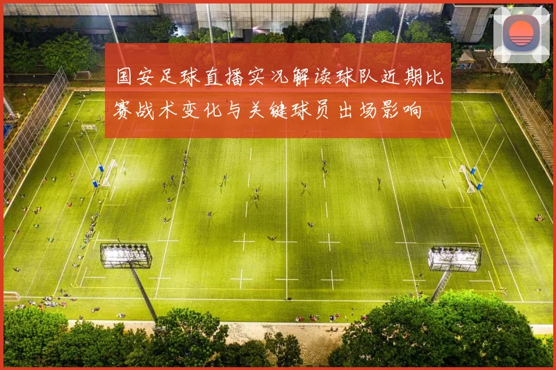 国安足球直播实况解读球队近期比赛战术变化与关键球员出场影响