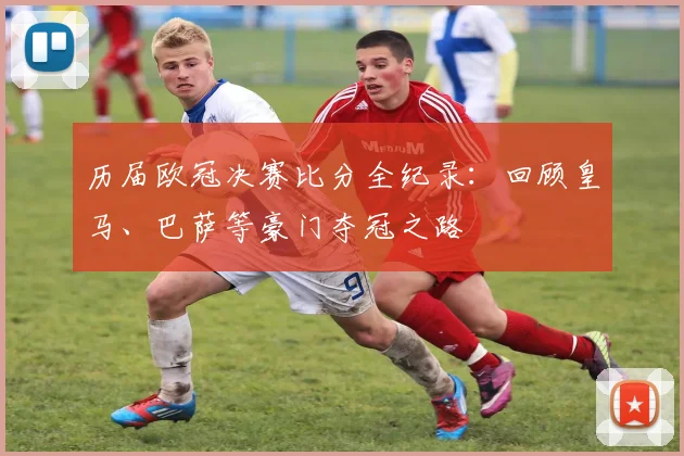 历届欧冠决赛比分全纪录：回顾皇马、巴萨等豪门夺冠之路