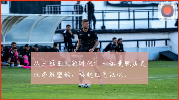 从三冠王到新时代：一组曼联历史性夺冠壁纸，唤起红色记忆。