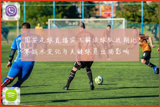 国安足球直播实况解读球队近期比赛战术变化与关键球员出场影响