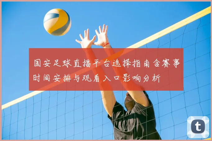 国安足球直播平台选择指南含赛事时间安排与观看入口影响分析