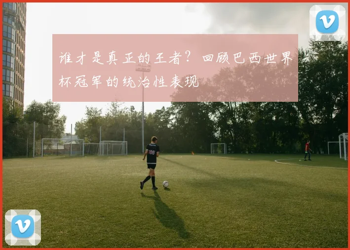 谁才是真正的王者？回顾巴西世界杯冠军的统治性表现