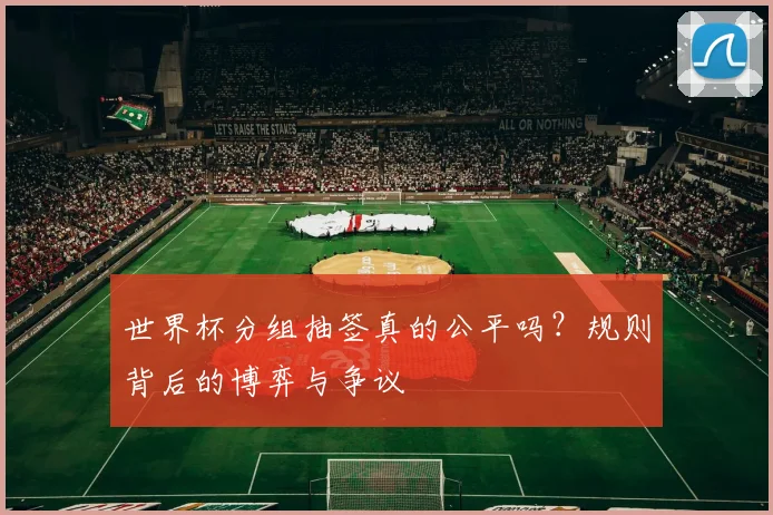 世界杯分组抽签真的公平吗？规则背后的博弈与争议