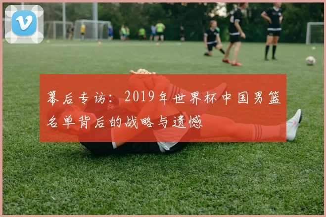 幕后专访：2019年世界杯中国男篮名单背后的战略与遗憾