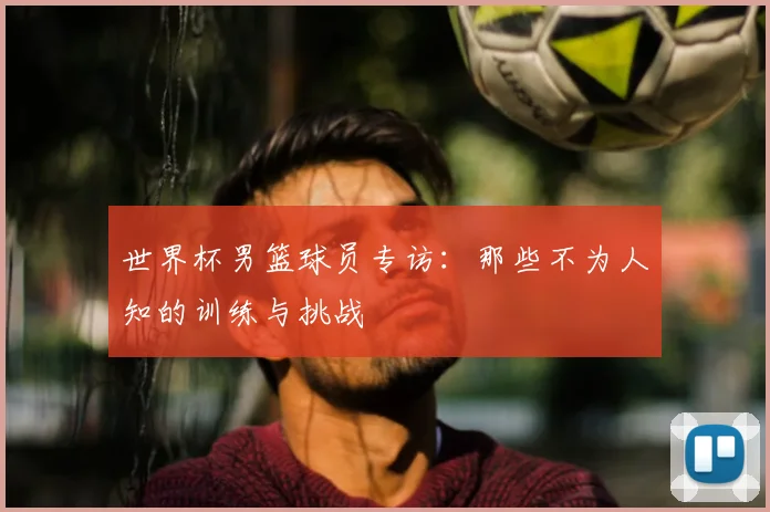世界杯男篮球员专访:那些不为人知的训练与挑战