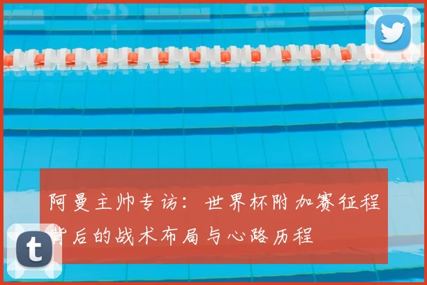 阿曼主帅专访:世界杯附加赛征程背后的战术布局与心路历程