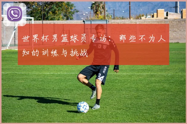 世界杯男篮球员专访:那些不为人知的训练与挑战