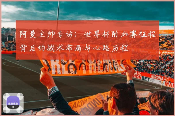 阿曼主帅专访:世界杯附加赛征程背后的战术布局与心路历程